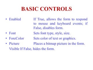 BASIC CONTROLS
• Enabled           If True, allows the form to respond
                    to mouse and keyboard events; if
                    False, disables form.
• Font              Sets font type, style, size.
• ForeColor         Sets color of text or graphics.
• Picture           Places a bitmap picture in the form.
  Visible If False, hides the form.
 