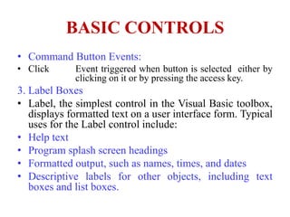 BASIC CONTROLS
• Command Button Events:
• Click      Event triggered when button is selected either by
             clicking on it or by pressing the access key.
3. Label Boxes
• Label, the simplest control in the Visual Basic toolbox,
   displays formatted text on a user interface form. Typical
   uses for the Label control include:
• Help text
• Program splash screen headings
• Formatted output, such as names, times, and dates
• Descriptive labels for other objects, including text
   boxes and list boxes.
 