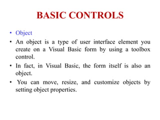 BASIC CONTROLS
• Object
• An object is a type of user interface element you
  create on a Visual Basic form by using a toolbox
  control.
• In fact, in Visual Basic, the form itself is also an
  object.
• You can move, resize, and customize objects by
  setting object properties.
 
