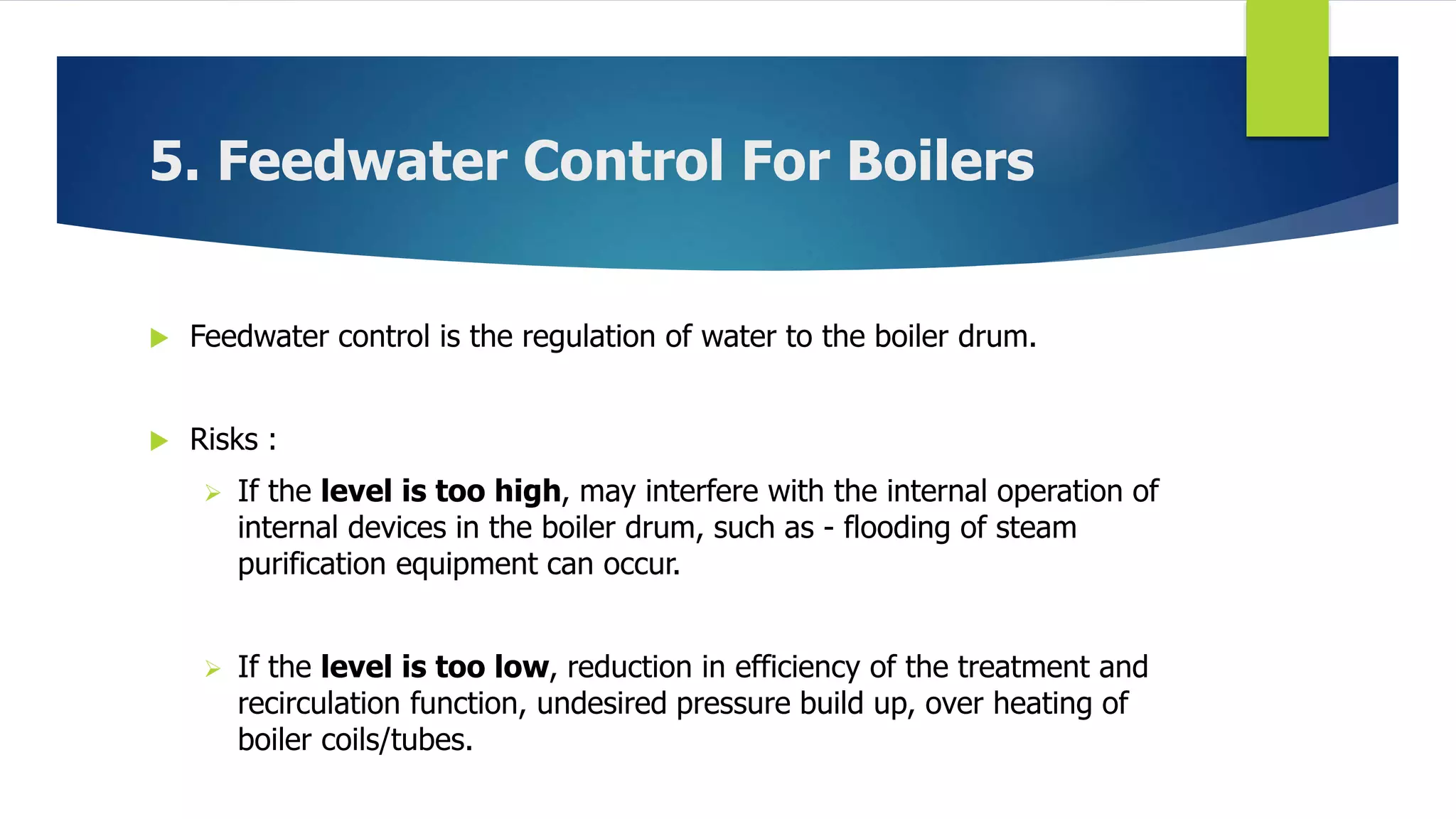 5. Feedwater Control For Boilers
 Feedwater control is the regulation of water to the boiler drum.
 Risks :
 If the level is too high, may interfere with the internal operation of
internal devices in the boiler drum, such as - flooding of steam
purification equipment can occur.
 If the level is too low, reduction in efficiency of the treatment and
recirculation function, undesired pressure build up, over heating of
boiler coils/tubes.
 