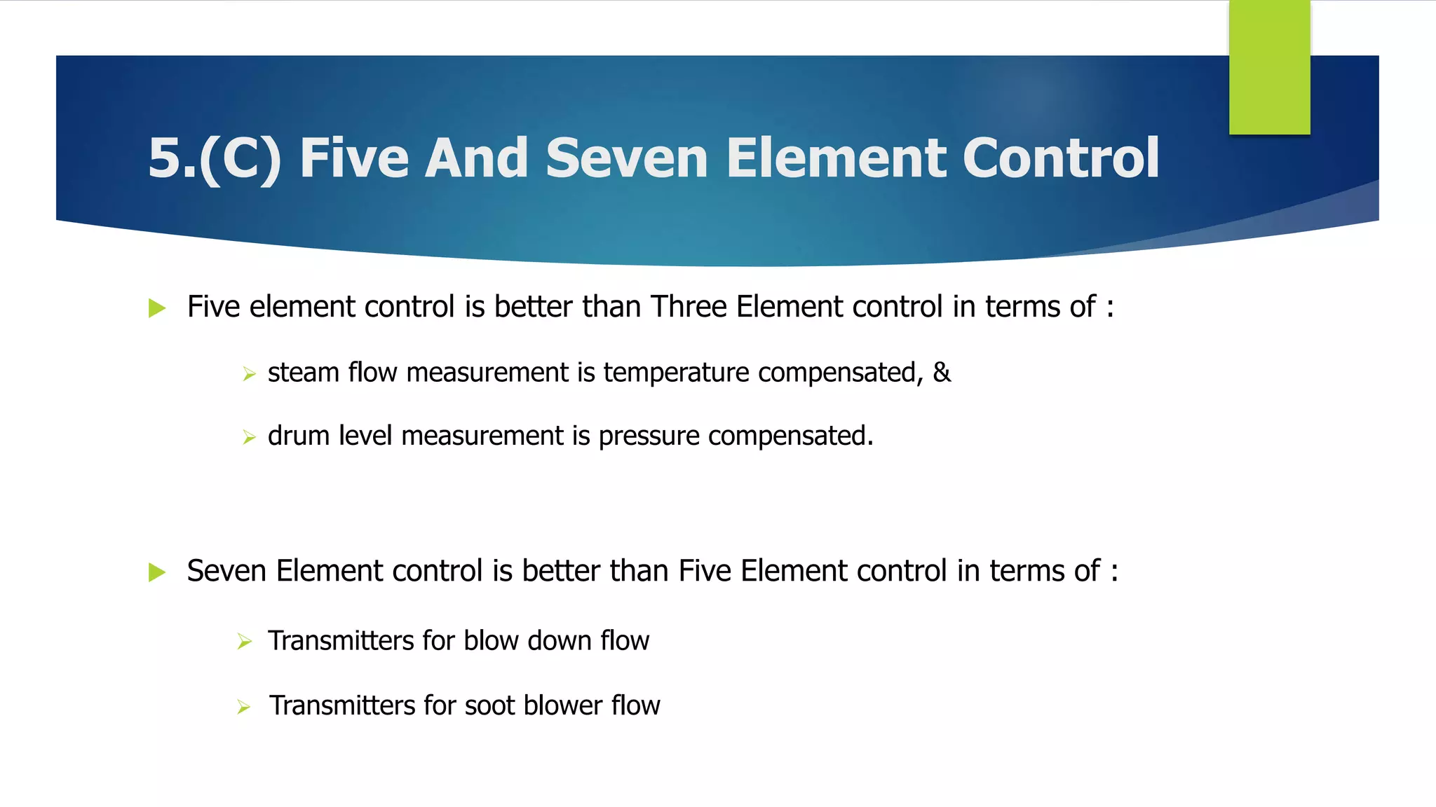 5.(C) Five And Seven Element Control
 Five element control is better than Three Element control in terms of :
 steam flow measurement is temperature compensated, &
 drum level measurement is pressure compensated.
 Seven Element control is better than Five Element control in terms of :
 Transmitters for blow down flow
 Transmitters for soot blower flow
 