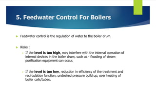 5. Feedwater Control For Boilers
 Feedwater control is the regulation of water to the boiler drum.
 Risks :
 If the level is too high, may interfere with the internal operation of
internal devices in the boiler drum, such as - flooding of steam
purification equipment can occur.
 If the level is too low, reduction in efficiency of the treatment and
recirculation function, undesired pressure build up, over heating of
boiler coils/tubes.
 