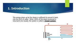 1. Introduction
The energy given up by the steam is sufficient to convert it back
into the form of water. When 100% of the steam produced is
returned to be reused, the system is called a closed system.
 