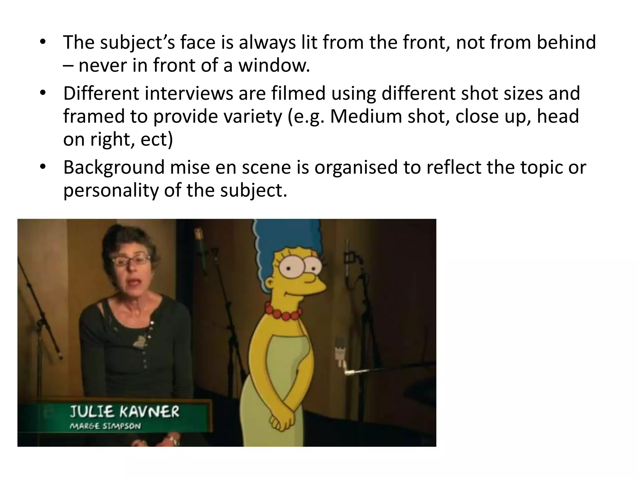 • The subject’s face is always lit from the front, not from behind
  – never in front of a window.
• Different interviews are filmed using different shot sizes and
  framed to provide variety (e.g. Medium shot, close up, head
  on right, ect)
• Background mise en scene is organised to reflect the topic or
  personality of the subject.
 