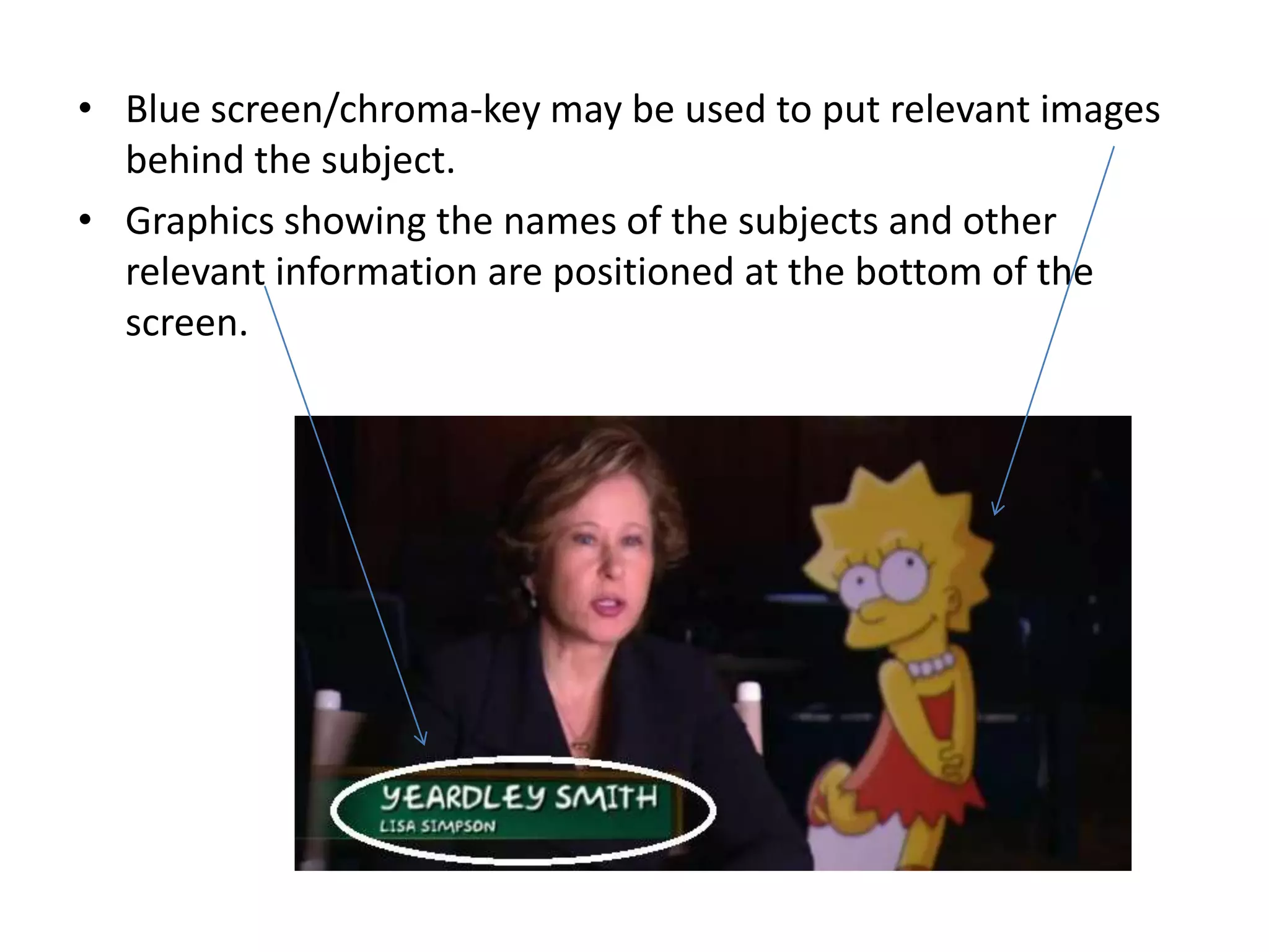 • Blue screen/chroma-key may be used to put relevant images
  behind the subject.
• Graphics showing the names of the subjects and other
  relevant information are positioned at the bottom of the
  screen.
 