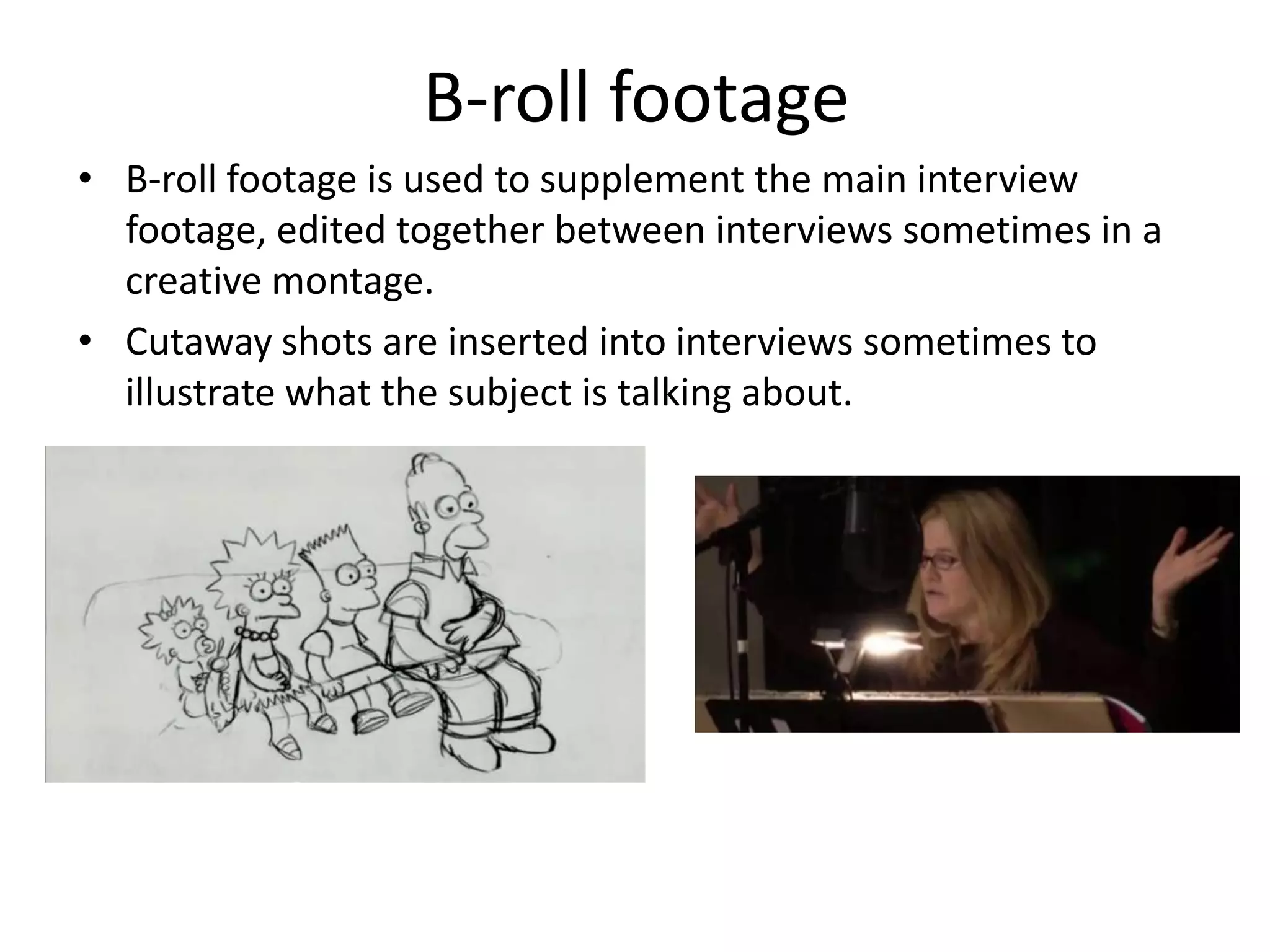 B-roll footage
• B-roll footage is used to supplement the main interview
  footage, edited together between interviews sometimes in a
  creative montage.
• Cutaway shots are inserted into interviews sometimes to
  illustrate what the subject is talking about.
 