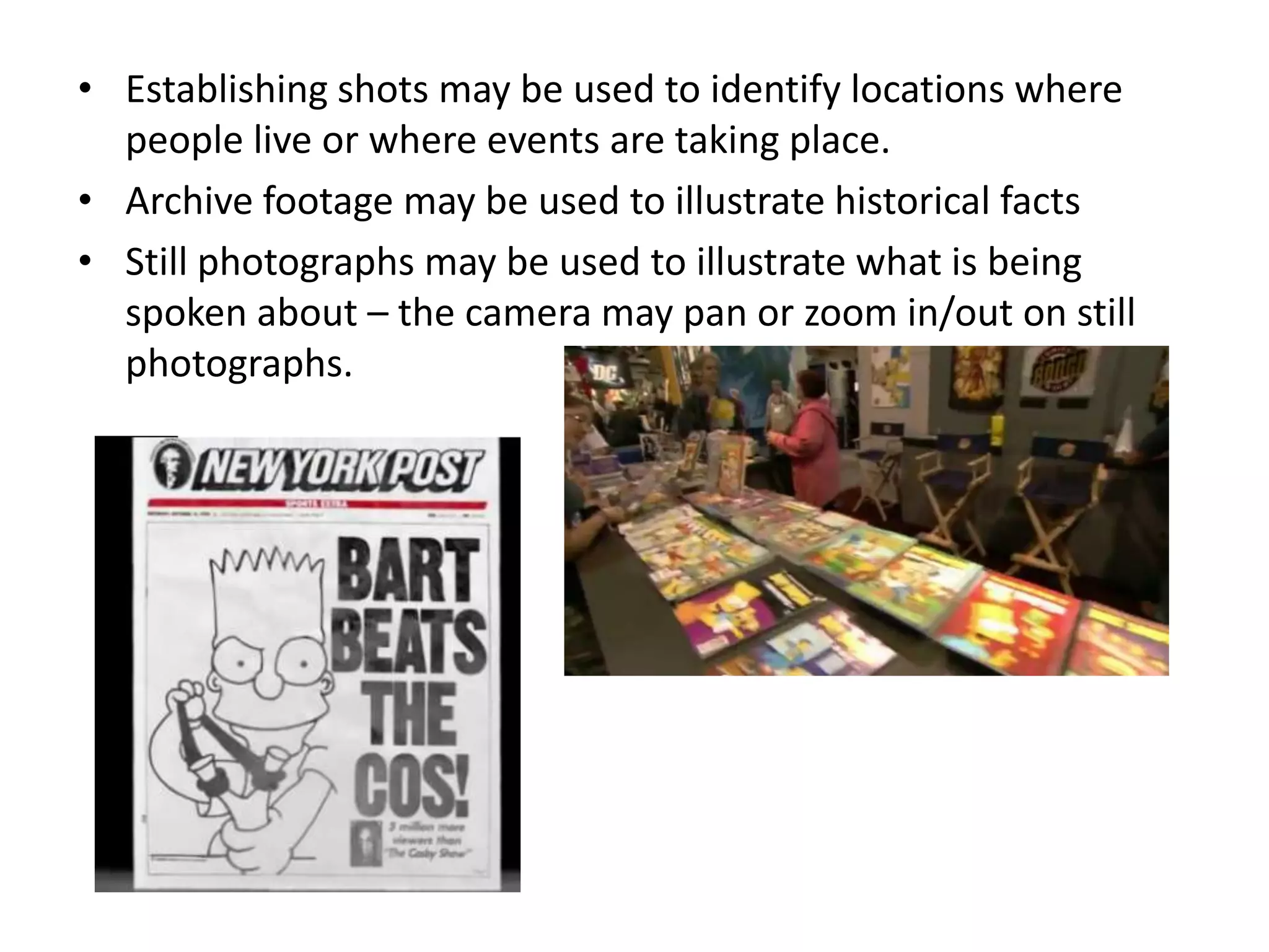• Establishing shots may be used to identify locations where
  people live or where events are taking place.
• Archive footage may be used to illustrate historical facts
• Still photographs may be used to illustrate what is being
  spoken about – the camera may pan or zoom in/out on still
  photographs.
 