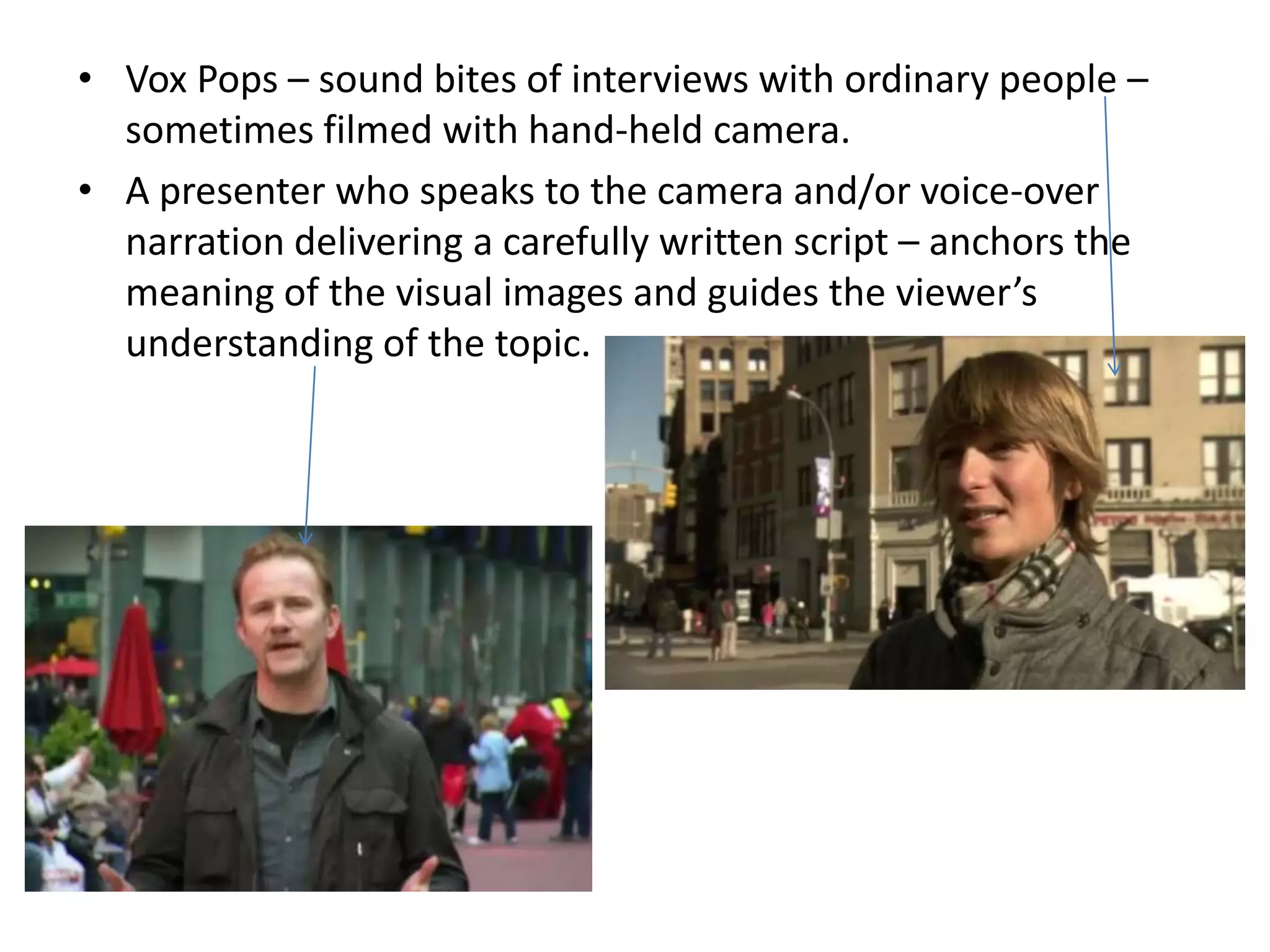 • Vox Pops – sound bites of interviews with ordinary people –
  sometimes filmed with hand-held camera.
• A presenter who speaks to the camera and/or voice-over
  narration delivering a carefully written script – anchors the
  meaning of the visual images and guides the viewer’s
  understanding of the topic.
 