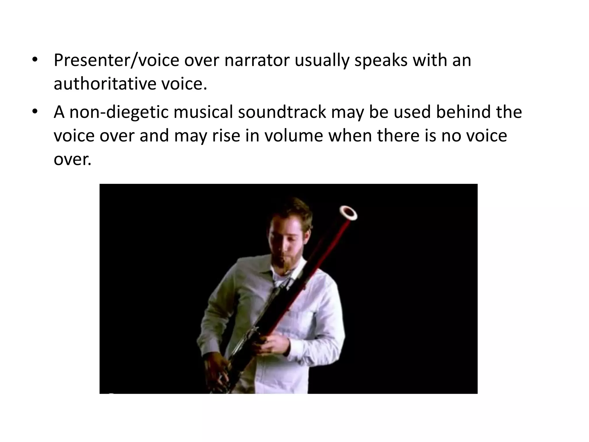 • Presenter/voice over narrator usually speaks with an
  authoritative voice.
• A non-diegetic musical soundtrack may be used behind the
  voice over and may rise in volume when there is no voice
  over.
 