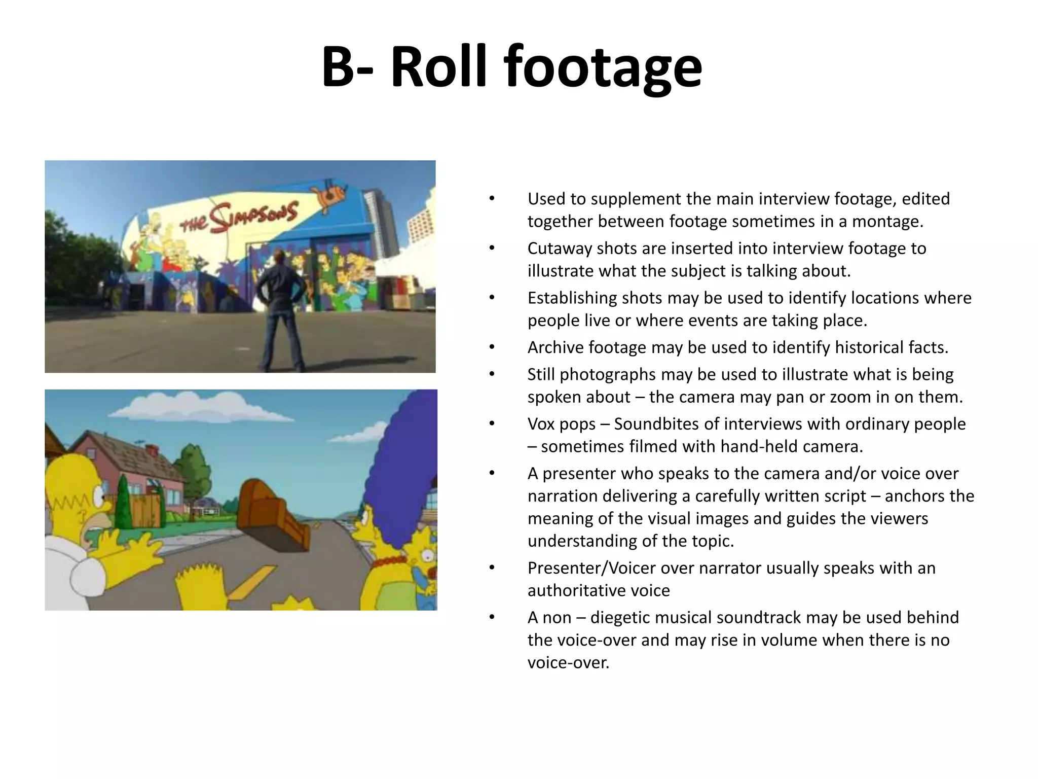 B- Roll footage
      •   Used to supplement the main interview footage, edited
          together between footage sometimes in a montage.
      •   Cutaway shots are inserted into interview footage to
          illustrate what the subject is talking about.
      •   Establishing shots may be used to identify locations where
          people live or where events are taking place.
      •   Archive footage may be used to identify historical facts.
      •   Still photographs may be used to illustrate what is being
          spoken about – the camera may pan or zoom in on them.
      •   Vox pops – Soundbites of interviews with ordinary people
          – sometimes filmed with hand-held camera.
      •   A presenter who speaks to the camera and/or voice over
          narration delivering a carefully written script – anchors the
          meaning of the visual images and guides the viewers
          understanding of the topic.
      •   Presenter/Voicer over narrator usually speaks with an
          authoritative voice
      •   A non – diegetic musical soundtrack may be used behind
          the voice-over and may rise in volume when there is no
          voice-over.
 