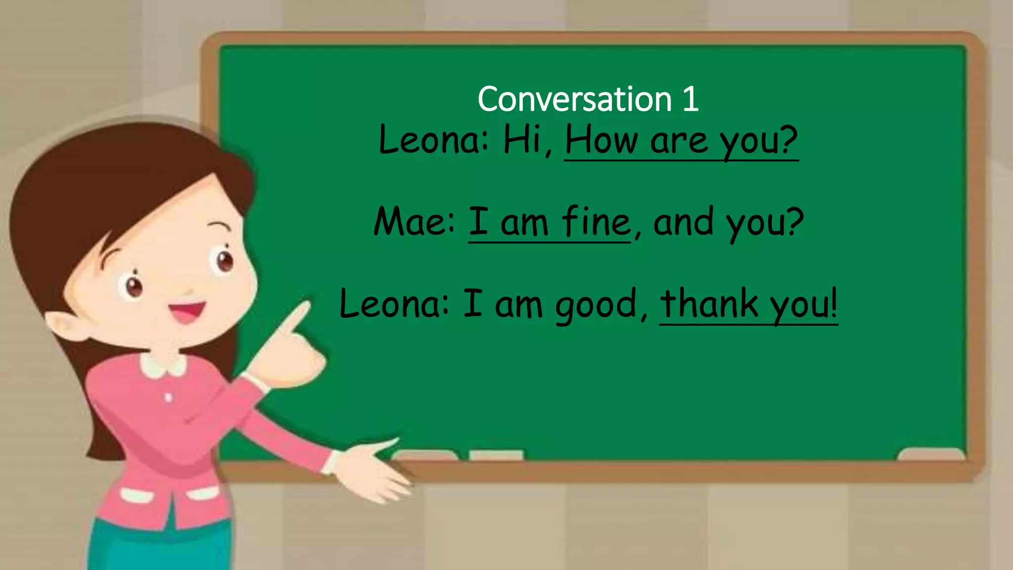 Conversation 1
Leona: Hi, How are you?
Mae: I am fine, and you?
Leona: I am good, thank you!
 