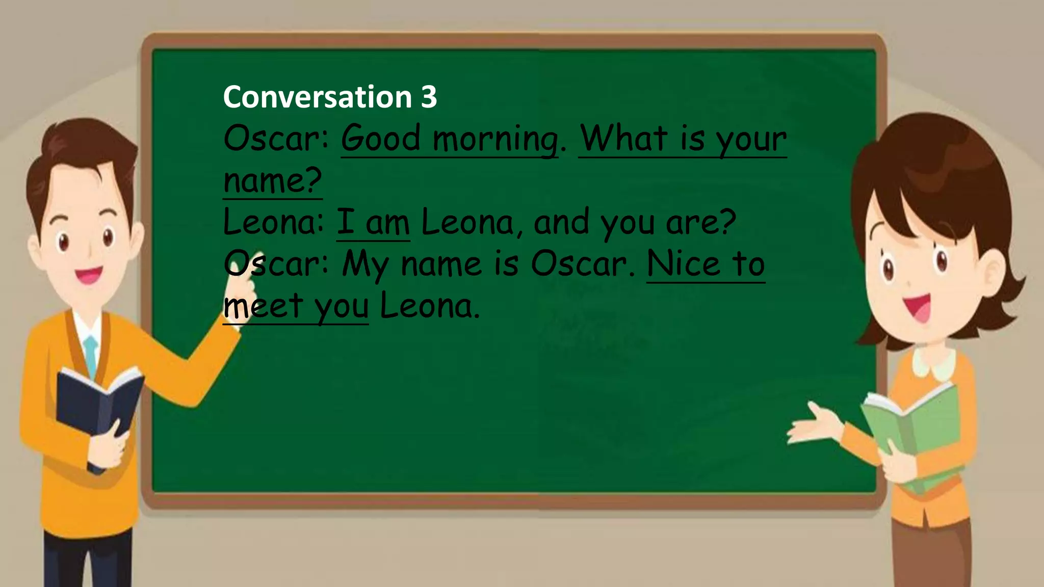 Conversation 3
Oscar: Good morning. What is your
name?
Leona: I am Leona, and you are?
Oscar: My name is Oscar. Nice to
meet you Leona.
 