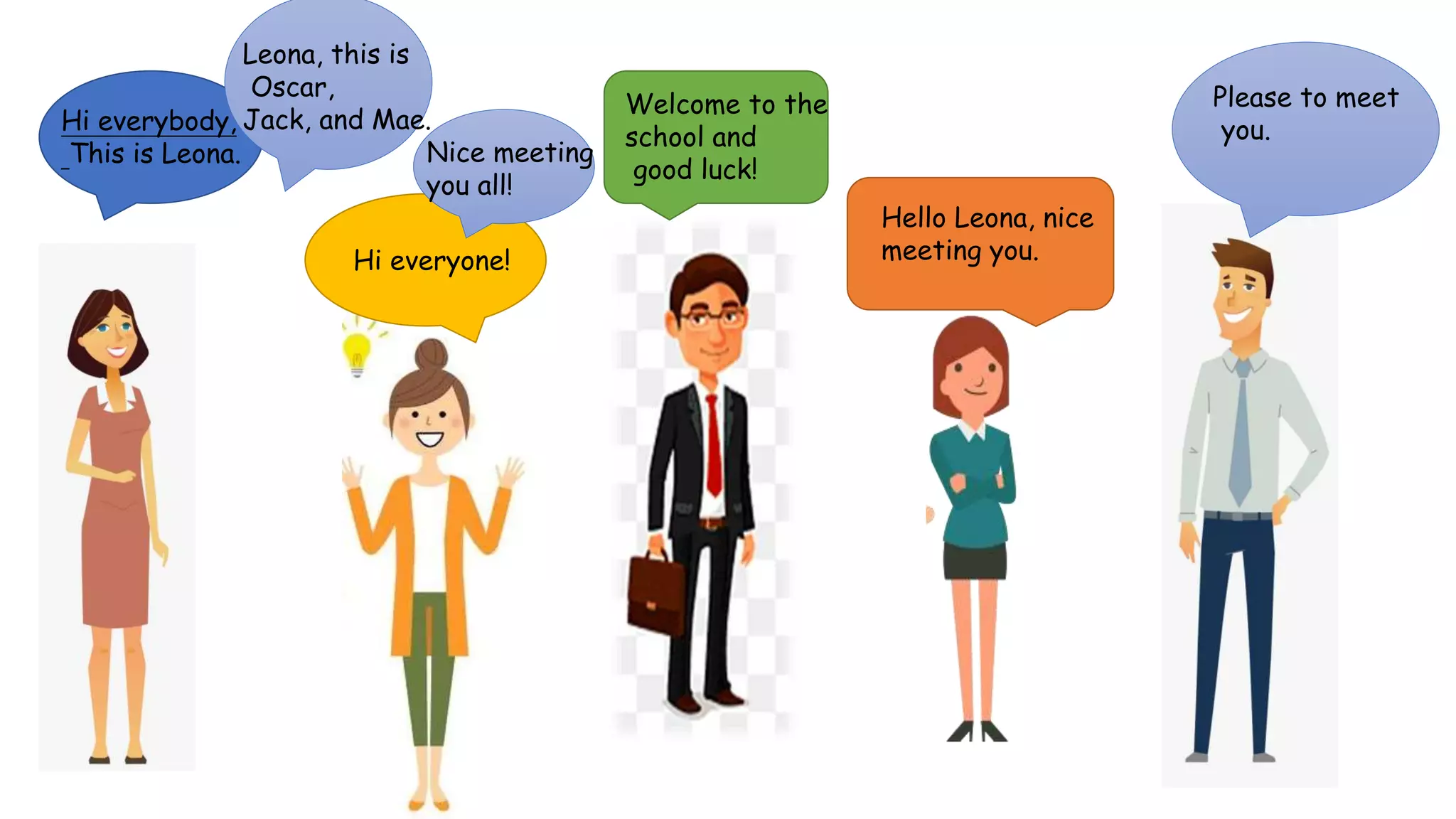Hi everybody,
This is Leona.
Hi everyone!
Leona, this is
Oscar,
Jack, and Mae.
Nice meeting
you all!
Welcome to the
school and
good luck!
Hello Leona, nice
meeting you.
Please to meet
you.
 