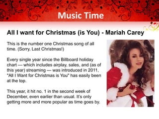 This is the number one Christmas song of all
time. (Sorry, Last Christmas!)
Every single year since the Billboard holiday
chart — which includes airplay, sales, and (as of
this year) streaming — was introduced in 2011,
"All I Want for Christmas is You" has easily been
at the top.
This year, it hit no. 1 in the second week of
December, even earlier than usual. It’s only
getting more and more popular as time goes by.
All I want for Christmas (is You) - Mariah Carey
Music Time
 