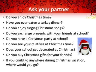 Ask your partner
• Do you enjoy Christmas time?
• Have you ever eaten a turkey dinner?
• Do you enjoy singing Christmas songs?
• Do you exchange presents with your friends at school?
• Do you have a Christmas party at school?
• Do you see your relatives at Christmas time?
• Does your school get decorated at Christmas?
• Do you buy Christmas gifts for your friends?
• If you could go anywhere during Christmas vacation,
where would you go?
 