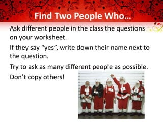 Find Two People Who…
Ask different people in the class the questions
on your worksheet.
If they say “yes”, write down their name next to
the question.
Try to ask as many different people as possible.
Don’t copy others!
 