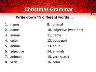 Christmas Grammar
1. name
2. name
3. animal
4. color
5. animal
6. adjective
7. animals
8. verb
9. animal
10. adjective (weather)
11. name
12. body part
13. noun
14. animals
15. verb (past)
16. color
Write down 15 different words…
 