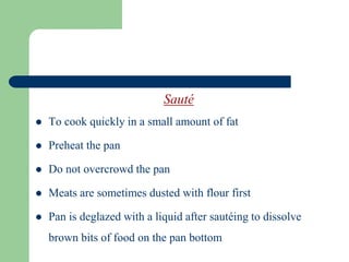Sauté
 To cook quickly in a small amount of fat
 Preheat the pan
 Do not overcrowd the pan
 Meats are sometimes dusted with flour first
 Pan is deglazed with a liquid after sautéing to dissolve
brown bits of food on the pan bottom
 