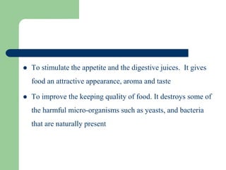  To stimulate the appetite and the digestive juices. It gives
food an attractive appearance, aroma and taste
 To improve the keeping quality of food. It destroys some of
the harmful micro-organisms such as yeasts, and bacteria
that are naturally present
 