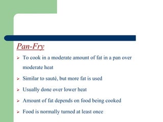 Pan-Fry
 To cook in a moderate amount of fat in a pan over
moderate heat
 Similar to sauté, but more fat is used
 Usually done over lower heat
 Amount of fat depends on food being cooked
 Food is normally turned at least once
 
