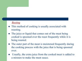 Basting
 This method of cooking is usually associated with
roasting.
 The juice or liquid that comes out of the meat being
cooked is spooned over the roast frequently while it is
being roasted.
 The outer part of the meat is moistened frequently during
the cooking process with the juice that is being spooned
over.
 Usually, the extra juice from the cooked meat is added to
a mixture to make the meat sauce.
 