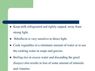  Keep milk refrigerated and tightly capped, away from
strong light.
 Riboflavin is very sensitive to direct light.
 Cook vegetables in a minimum amount of water or to use
the cooking water in soups and gravies.
 Boiling rice in excess water and discarding the gruel
(kanjee) also results in loss of some amount of minerals
and vitamins.
 