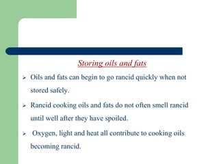 Storing oils and fats
 Oils and fats can begin to go rancid quickly when not
stored safely.
 Rancid cooking oils and fats do not often smell rancid
until well after they have spoiled.
 Oxygen, light and heat all contribute to cooking oils
becoming rancid.
 