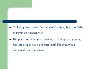  To help preserve oils from rancidification, they should be
refrigerated once opened.
 Unopened oils can have a storage life of up to one year,
but some types have a shorter shelf-life even when
unopened (such as sesame
 