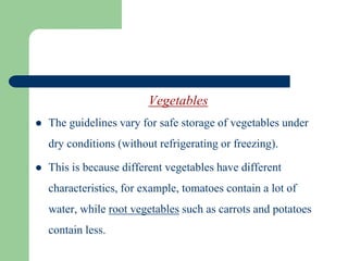 Vegetables
 The guidelines vary for safe storage of vegetables under
dry conditions (without refrigerating or freezing).
 This is because different vegetables have different
characteristics, for example, tomatoes contain a lot of
water, while root vegetables such as carrots and potatoes
contain less.
 
