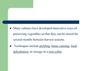  Many cultures have developed innovative ways of
preserving vegetables so that they can be stored for
several months between harvest seasons.
 Techniques include pickling, home canning, food
dehydration, or storage in a root cellar.
 