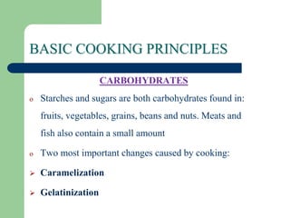 BASIC COOKING PRINCIPLES
CARBOHYDRATES
o Starches and sugars are both carbohydrates found in:
fruits, vegetables, grains, beans and nuts. Meats and
fish also contain a small amount
o Two most important changes caused by cooking:
 Caramelization
 Gelatinization
 