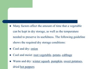  Many factors affect the amount of time that a vegetable
can be kept in dry storage, as well as the temperature
needed to preserve its usefulness. The following guideline
shows the required dry storage conditions:
 Cool and dry: onion
 Cool and moist: root vegetable, potato, cabbage
 Warm and dry: winter squash, pumpkin, sweet potatoes,
dried hot peppers
 