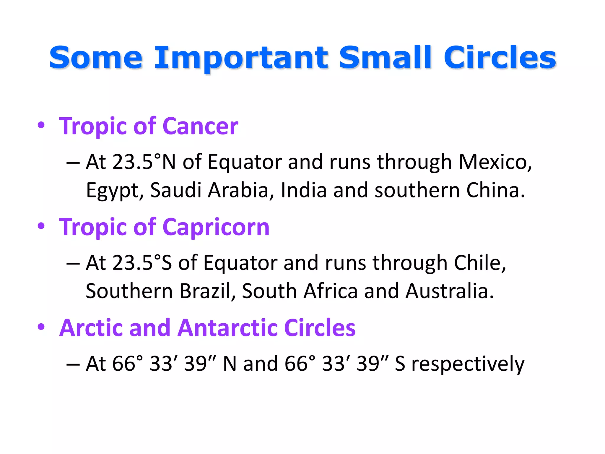 Some Important Small Circles
• Tropic of Cancer
– At 23.5°N of Equator and runs through Mexico,
Egypt, Saudi Arabia, India and southern China.
• Tropic of Capricorn
– At 23.5°S of Equator and runs through Chile,
Southern Brazil, South Africa and Australia.
• Arctic and Antarctic Circles
– At 66° 33′ 39″ N and 66° 33′ 39″ S respectively
 