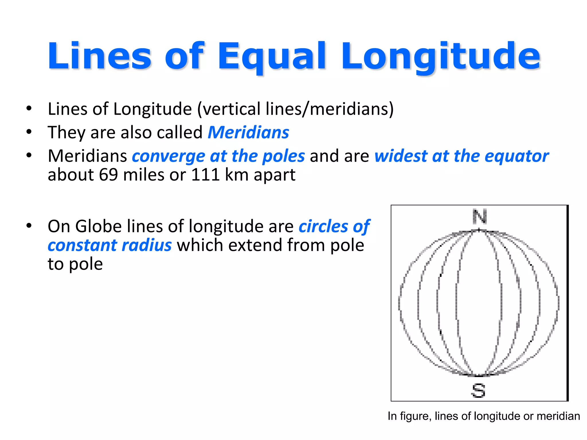 Lines of Equal Longitude
• Lines of Longitude (vertical lines/meridians)
• They are also called Meridians
• Meridians converge at the poles and are widest at the equator
about 69 miles or 111 km apart
• On Globe lines of longitude are circles of
constant radius which extend from pole
to pole
In figure, lines of longitude or meridian
 