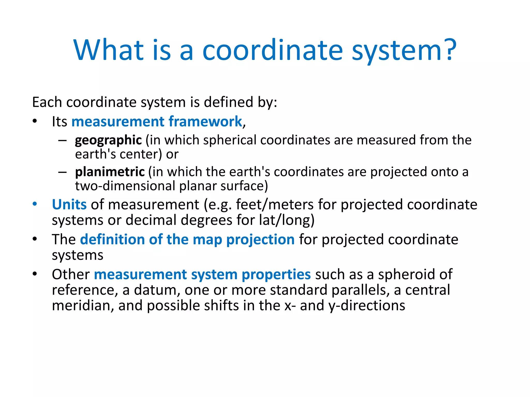 What is a coordinate system?
Each coordinate system is defined by:
• Its measurement framework,
– geographic (in which spherical coordinates are measured from the
earth's center) or
– planimetric (in which the earth's coordinates are projected onto a
two-dimensional planar surface)
• Units of measurement (e.g. feet/meters for projected coordinate
systems or decimal degrees for lat/long)
• The definition of the map projection for projected coordinate
systems
• Other measurement system properties such as a spheroid of
reference, a datum, one or more standard parallels, a central
meridian, and possible shifts in the x- and y-directions
 