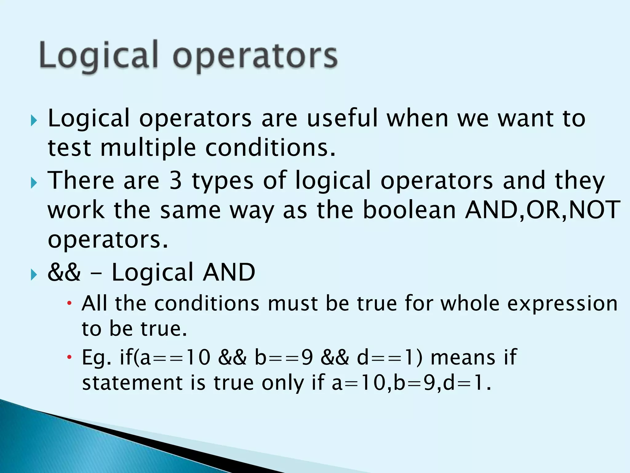 





Logical operators are useful when we want to
test multiple conditions.
There are 3 types of logical operators and they
work the same way as the boolean AND,OR,NOT
operators.
&& - Logical AND
 All the conditions must be true for whole expression
to be true.
 Eg. if(a==10 && b==9 && d==1) means if
statement is true only if a=10,b=9,d=1.

 