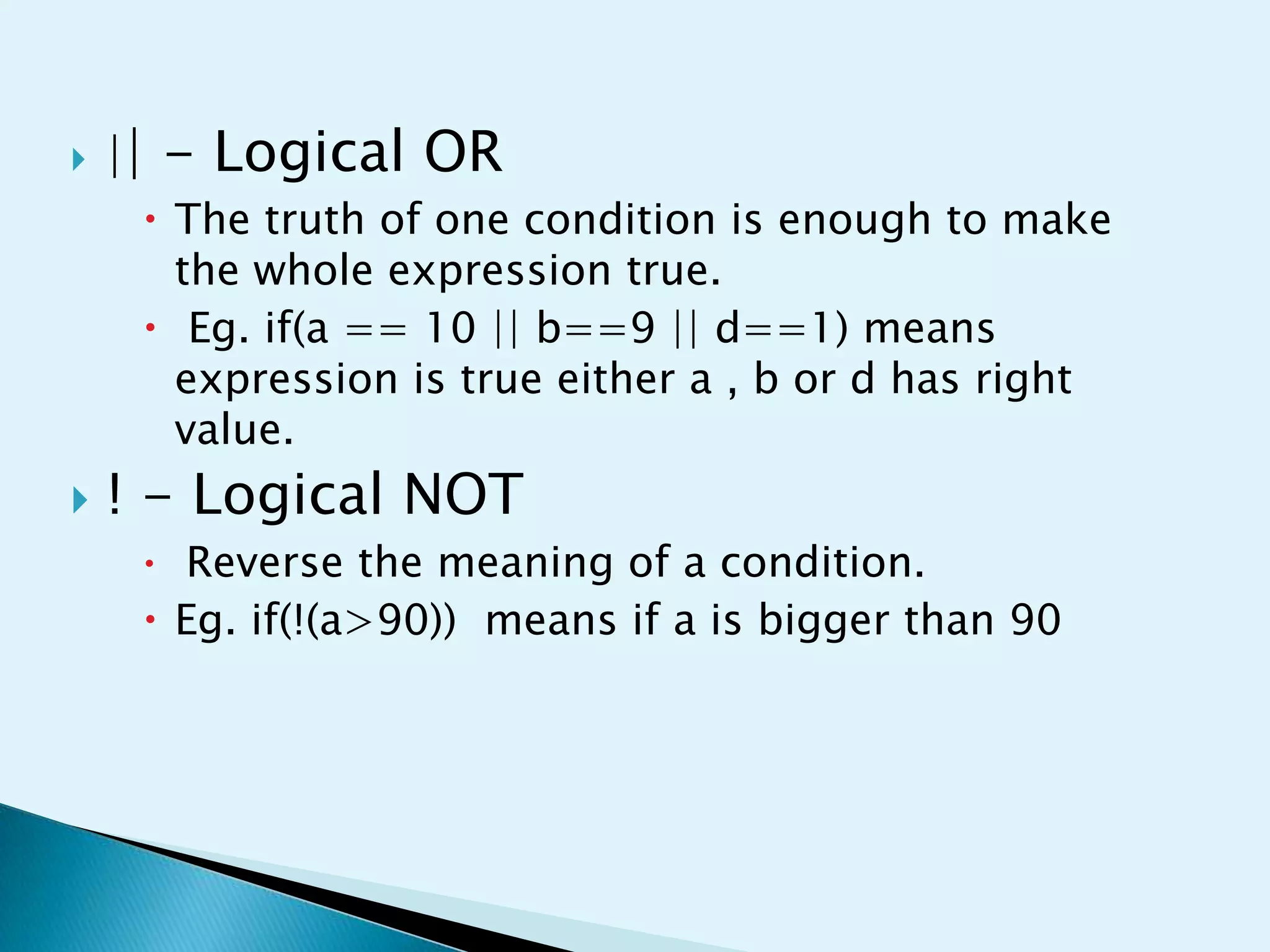 

|| - Logical OR
 The truth of one condition is enough to make
the whole expression true.
 Eg. if(a == 10 || b==9 || d==1) means
expression is true either a , b or d has right
value.



! - Logical NOT

 Reverse the meaning of a condition.

 Eg. if(!(a>90)) means if a is bigger than 90

 