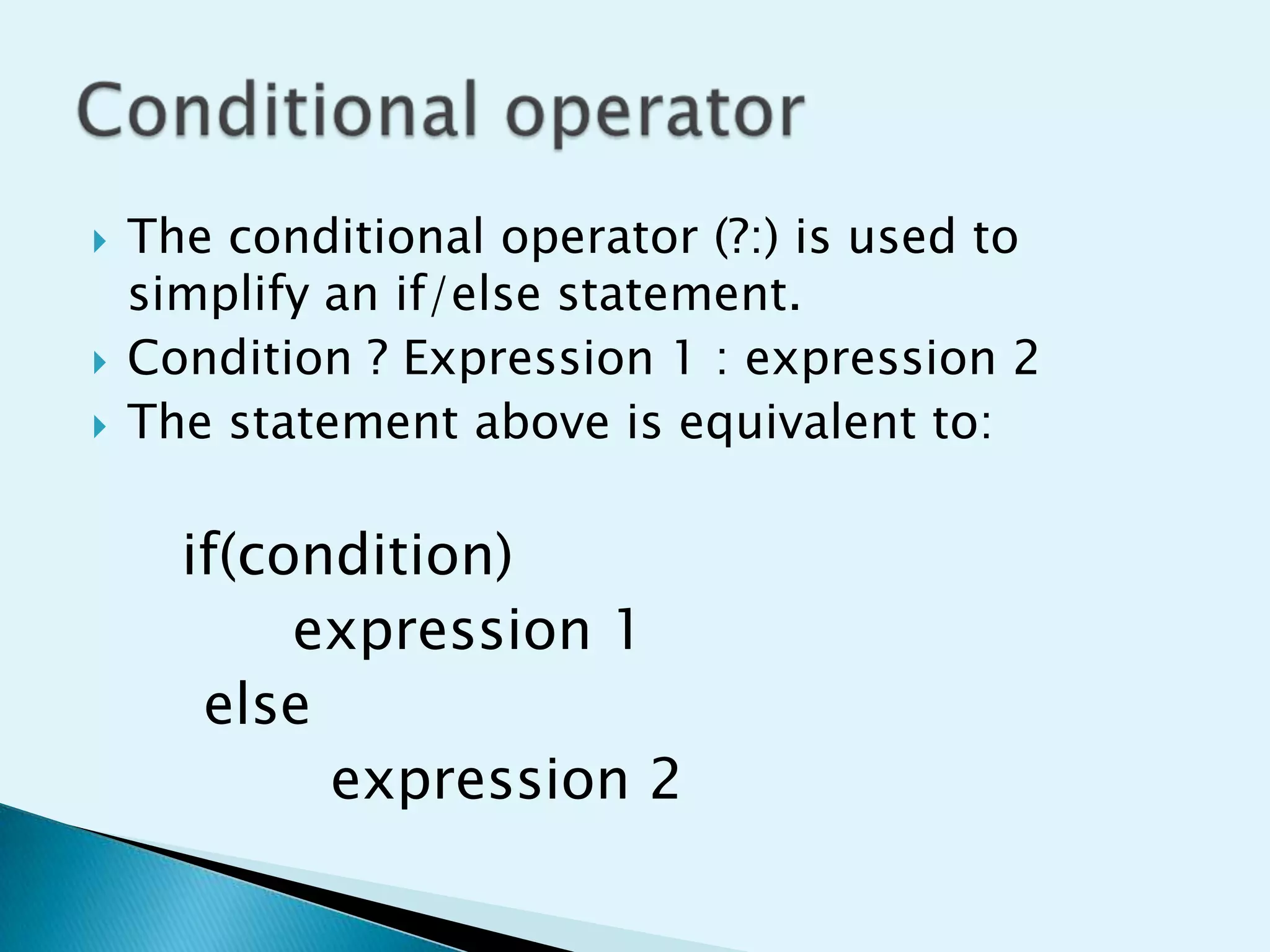 




The conditional operator (?:) is used to
simplify an if/else statement.
Condition ? Expression 1 : expression 2
The statement above is equivalent to:

if(condition)
expression 1
else
expression 2

 