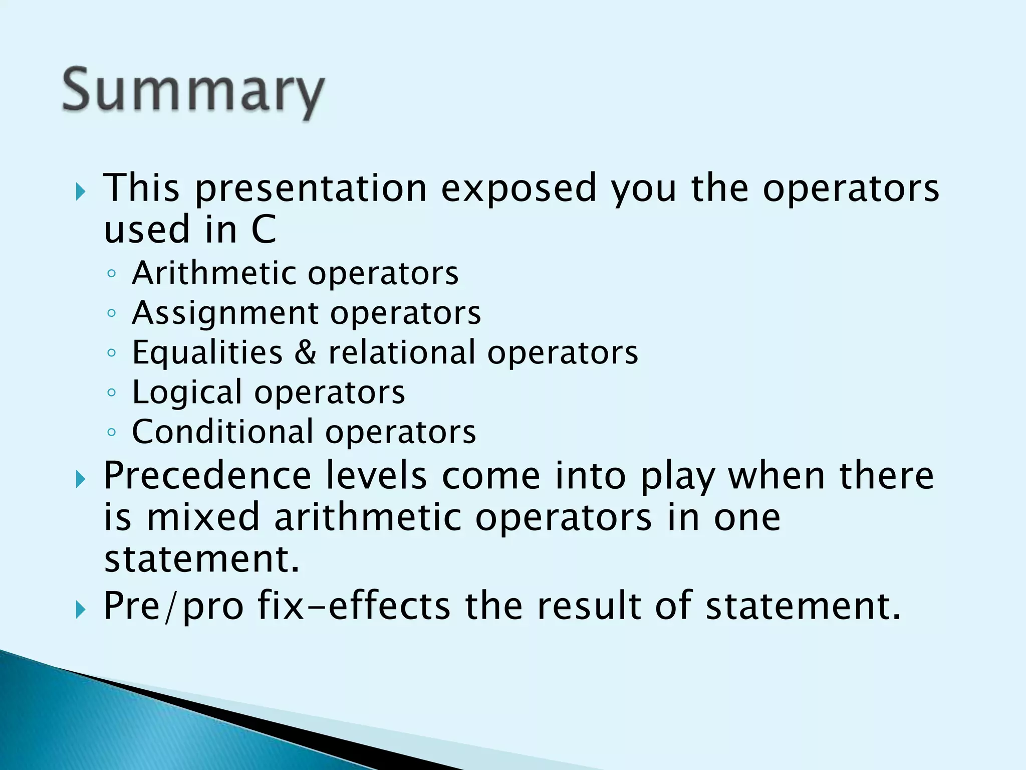 

This presentation exposed you the operators
used in C
◦
◦
◦
◦
◦





Arithmetic operators
Assignment operators
Equalities & relational operators
Logical operators
Conditional operators

Precedence levels come into play when there
is mixed arithmetic operators in one
statement.
Pre/pro fix-effects the result of statement.

 
