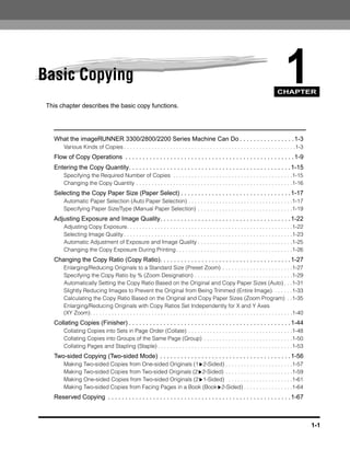 Basic Copying                                                                                                                                1
                                                                                                                                        CHAPTER

 This chapter describes the basic copy functions.




   What the imageRUNNER 3300/2800/2200 Series Machine Can Do . . . . . . . . . . . . . . . . 1-3
        Various Kinds of Copies . . . . . . . . . . . . . . . . . . . . . . . . . . . . . . . . . . . . . . . . . . . . . . . . . . . . . . . .1-3
   Flow of Copy Operations . . . . . . . . . . . . . . . . . . . . . . . . . . . . . . . . . . . . . . . . . . . . . . . . . 1-9
   Entering the Copy Quantity. . . . . . . . . . . . . . . . . . . . . . . . . . . . . . . . . . . . . . . . . . . . . . . 1-15
        Specifying the Required Number of Copies . . . . . . . . . . . . . . . . . . . . . . . . . . . . . . . . . . . . . . .1-15
        Changing the Copy Quantity . . . . . . . . . . . . . . . . . . . . . . . . . . . . . . . . . . . . . . . . . . . . . . . . . . .1-16
   Selecting the Copy Paper Size (Paper Select) . . . . . . . . . . . . . . . . . . . . . . . . . . . . . . . . 1-17
        Automatic Paper Selection (Auto Paper Selection) . . . . . . . . . . . . . . . . . . . . . . . . . . . . . . . . . .1-17
        Specifying Paper Size/Type (Manual Paper Selection) . . . . . . . . . . . . . . . . . . . . . . . . . . . . . . .1-19
   Adjusting Exposure and Image Quality. . . . . . . . . . . . . . . . . . . . . . . . . . . . . . . . . . . . . . 1-22
        Adjusting Copy Exposure. . . . . . . . . . . . . . . . . . . . . . . . . . . . . . . . . . . . . . . . . . . . . . . . . . . . . .1-22
        Selecting Image Quality . . . . . . . . . . . . . . . . . . . . . . . . . . . . . . . . . . . . . . . . . . . . . . . . . . . . . . .1-23
        Automatic Adjustment of Exposure and Image Quality . . . . . . . . . . . . . . . . . . . . . . . . . . . . . . .1-25
        Changing the Copy Exposure During Printing . . . . . . . . . . . . . . . . . . . . . . . . . . . . . . . . . . . . . .1-26
   Changing the Copy Ratio (Copy Ratio). . . . . . . . . . . . . . . . . . . . . . . . . . . . . . . . . . . . . . 1-27
        Enlarging/Reducing Originals to a Standard Size (Preset Zoom) . . . . . . . . . . . . . . . . . . . . . . .1-27
        Specifying the Copy Ratio by % (Zoom Designation) . . . . . . . . . . . . . . . . . . . . . . . . . . . . . . . .1-29
        Automatically Setting the Copy Ratio Based on the Original and Copy Paper Sizes (Auto) . . .1-31
        Slightly Reducing Images to Prevent the Original from Being Trimmed (Entire Image). . . . . . .1-33
        Calculating the Copy Ratio Based on the Original and Copy Paper Sizes (Zoom Program) . .1-35
        Enlarging/Reducing Originals with Copy Ratios Set Independently for X and Y Axes
        (XY Zoom). . . . . . . . . . . . . . . . . . . . . . . . . . . . . . . . . . . . . . . . . . . . . . . . . . . . . . . . . . . . . . . . . .1-40
   Collating Copies (Finisher) . . . . . . . . . . . . . . . . . . . . . . . . . . . . . . . . . . . . . . . . . . . . . . . 1-44
        Collating Copies into Sets in Page Order (Collate) . . . . . . . . . . . . . . . . . . . . . . . . . . . . . . . . . .1-48
        Collating Copies into Groups of the Same Page (Group) . . . . . . . . . . . . . . . . . . . . . . . . . . . . .1-50
        Collating Pages and Stapling (Staple) . . . . . . . . . . . . . . . . . . . . . . . . . . . . . . . . . . . . . . . . . . . .1-53
   Two-sided Copying (Two-sided Mode) . . . . . . . . . . . . . . . . . . . . . . . . . . . . . . . . . . . . . . 1-56
        Making Two-sided Copies from One-sided Originals (1 2-Sided) . . . . . . . . . . . . . . . . . . . . . .1-57
        Making Two-sided Copies from Two-sided Originals (2 2-Sided) . . . . . . . . . . . . . . . . . . . . . .1-59
        Making One-sided Copies from Two-sided Originals (2 1-Sided) . . . . . . . . . . . . . . . . . . . . .1-61
        Making Two-sided Copies from Facing Pages in a Book (Book 2-Sided) . . . . . . . . . . . . . . . .1-64
   Reserved Copying . . . . . . . . . . . . . . . . . . . . . . . . . . . . . . . . . . . . . . . . . . . . . . . . . . . . . 1-67



                                                                                                                                                           1-1
 