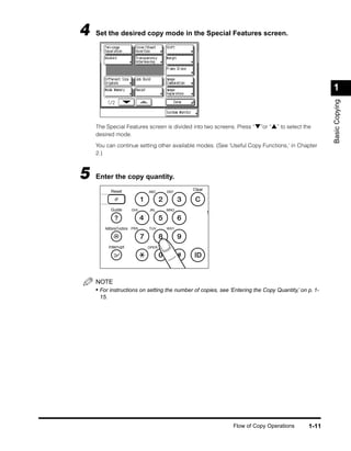 4   Set the desired copy mode in the Special Features screen.




                                                                                                     1




                                                                                                     Basic Copying
    The Special Features screen is divided into two screens. Press “▼”or “▲” to select the
    desired mode.

    You can continue setting other available modes. (See ‘Useful Copy Functions,’ in Chapter
    2.)



5   Enter the copy quantity.
            Reset                              Clear
                                  ABC    DEF




            Guide         GHI     JKL    MNO
                                                       S


       Additional Functions PRS   TUV    WXY




           Interrupt              OPER




    NOTE
    • For instructions on setting the number of copies, see ‘Entering the Copy Quantity,’ on p. 1-
     15.




                                                             Flow of Copy Operations         1-11
 