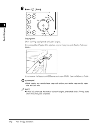 6     Press          (Start).
                                              Clear
                                    EF

                                                                  Stop
                                    NO
                                                      Start



 1                                  XY
Basic Copying




                                                              Power



                                   Copying starts.

                                   When scanning is completed, remove the original.

                                   If the optional Card Reader-C1 is attached, remove the control card. (See the Reference
                                   Guide.)




                                   If you have set the Department ID Management, press             (ID). (See the Reference Guide.)

                                   IMPORTANT
                                   • While copying, you cannot change copy mode settings, such as the copy quantity, paper
                                    size, and copy ratio.

                                   NOTE
                                   • If there is a current job, the machine scans the original, and waits to print it. Printing starts
                                    when the current job is completed.




                1-12   Flow of Copy Operations
 