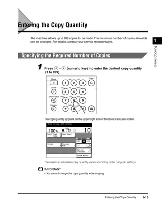 Entering the Copy Quantity
     The machine allows up to 999 copies to be made. The maximum number of copies allowable
     can be changed. For details, contact your service representative.                                     1




                                                                                                           Basic Copying
 Specifying the Required Number of Copies

          1 Press999).-
            (1 to
                                             (numeric keys) to enter the desired copy quantity


                      Reset                   ABC   DEF
                                                           Clear



                      Guide          GHI      JKL   MNO
                                                                   S


                  Additional Functions PRS    TUV   WXY




                    Interrupt                OPER




               The copy quantity appears on the upper right side of the Basic Features screen.




               The maximum allowable copy quantity varies according to the copy job settings.

               IMPORTANT
               • You cannot change the copy quantity while copying.




                                                                       Entering the Copy Quantity   1-15
 