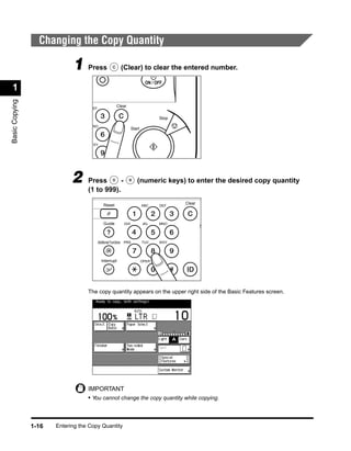 Changing the Copy Quantity

                             1 Press                      (Clear) to clear the entered number.

                                                                            ON / OFF
 1
Basic Copying




                                                       Clear
                                     EF

                                                                                  Stop
                                     NO
                                                                   Start


                                    WXY




                             2     Press       -                      (numeric keys) to enter the desired copy quantity
                                   (1 to 999).

                                              Reset                                      Clear
                                                                           ABC    DEF




                                              Guide          GHI           JKL    MNO
                                                                                                 S


                                          Additional Functions PRS         TUV    WXY




                                            Interrupt                      OPER




                                   The copy quantity appears on the upper right side of the Basic Features screen.




                                   IMPORTANT
                                   • You cannot change the copy quantity while copying.



                1-16   Entering the Copy Quantity
 