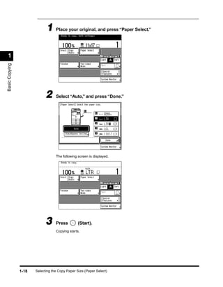 1 Place your original, and press “Paper Select.”

 1
Basic Copying




                             2     Select “Auto,” and press “Done.”




                                   The following screen is displayed.




                             3     Press         (Start).
                                   Copying starts.




                1-18   Selecting the Copy Paper Size (Paper Select)
 