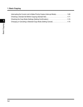 1. Basic Copying


                      Interrupting the Current Job to Make Priority Copies (Interrupt Mode). . . . . . . . . . . . . .1-69
                      Checking a Sample Set Before Copying (Sample Set). . . . . . . . . . . . . . . . . . . . . . . . . .1-71
                      Checking the Copy Mode Settings (Setting Conﬁrmation) . . . . . . . . . . . . . . . . . . . . . . .1-74
 1                    Changing or Canceling a Selected Copy Mode (Setting Cancel) . . . . . . . . . . . . . . . . . .1-75
Basic Copying




                1-2
 