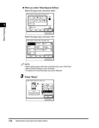 ● When you select “Stack Bypass Setting”:
                                   Select the paper size, and press “Next.”




 1
Basic Copying




                                   Select the paper type, and press “OK.”




                                   NOTE
                                   • When placing paper other than a standard size, press “Free Size.”
                                   • When loading envelopes, press “Envelope.”
                                   • To select an A or B series paper size, press “A/B-size.”


                             3     Press “Done.”




                1-20   Selecting the Copy Paper Size (Paper Select)
 