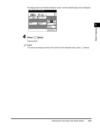 The display returns to the Basic Features screen, and the selected paper size is displayed.




                                                                                                  1




                                                                                                  Basic Copying
4   Press         (Start).
    Copying starts.

    NOTE
    • To cancel all settings and return the machine to the Standard mode, press      (Reset).




                                       Selecting the Copy Paper Size (Paper Select)        1-21
 