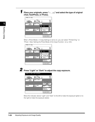 1 Place Text/Photo, or Photo).“
                               (Text,
                                      your originals, press                      ,” and select the type of original




 1
Basic Copying




                                   When <Photo Mode> in Copy Settings is set to on, you can select “Printed Img.” or
                                   “Photo.” (See ‘Setting the Photo Mode of the Copy Function,’ on p. 3-9.)




                             2     Press “Light” or “Dark” to adjust the copy exposure.




                                   Move the indicator above “Light” and “Dark” to the left to make the exposure lighter or to
                                   the right to make the exposure darker.




                1-24   Adjusting Exposure and Image Quality
 
