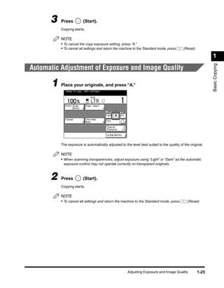3    Press         (Start).
           Copying starts.

           NOTE
           • To cancel the copy exposure setting, press “A.”
           • To cancel all settings and return the machine to the Standard mode, press       (Reset).

                                                                                                               1




                                                                                                               Basic Copying
Automatic Adjustment of Exposure and Image Quality

       1 Place your originals, and press “A.”




           The exposure is automatically adjusted to the level best suited to the quality of the original.

           NOTE
           • When scanning transparencies, adjust exposure using “Light” or “Dark” as the automatic
            exposure control may not operate correctly on transparent originals.



      2    Press         (Start).
           Copying starts.

           NOTE
           • To cancel all settings and return the machine to the Standard mode, press         (Reset).




                                                       Adjusting Exposure and Image Quality             1-25
 
